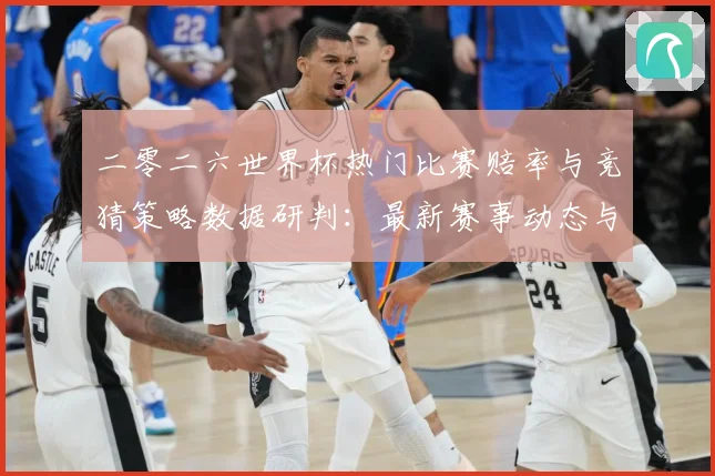 二零二六世界杯热门比赛赔率与竞猜策略数据研判：最新赛事动态与深度分析