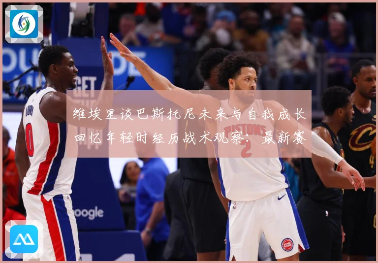 维埃里谈巴斯托尼未来与自我成长回忆年轻时经历战术观察：最新赛事动态与深度分析