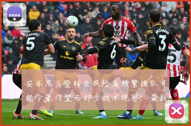 安东尼戈登转会风险高频繁换队可能令豪门望而却步战术观察：最新赛事动态与深度分析