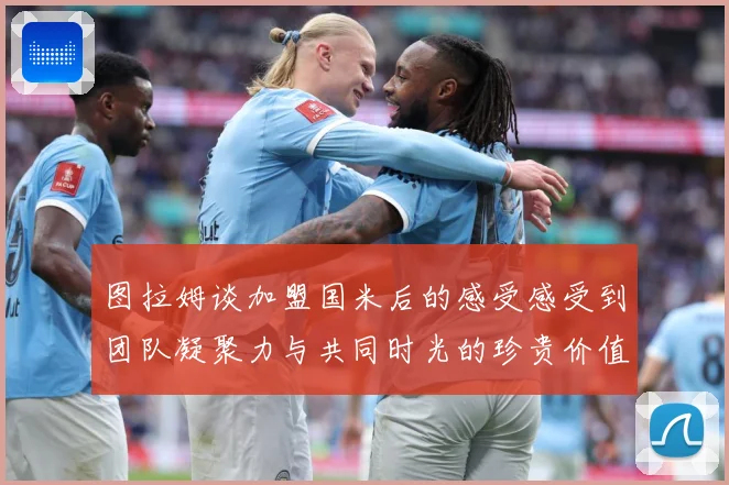 图拉姆谈加盟国米后的感受感受到团队凝聚力与共同时光的珍贵价值战术观察：最新赛事动态与深度分析