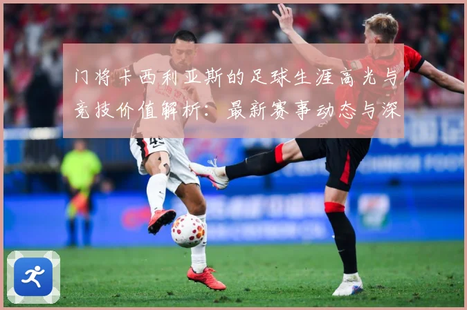 门将卡西利亚斯的足球生涯高光与竞技价值解析：最新赛事动态与深度分析