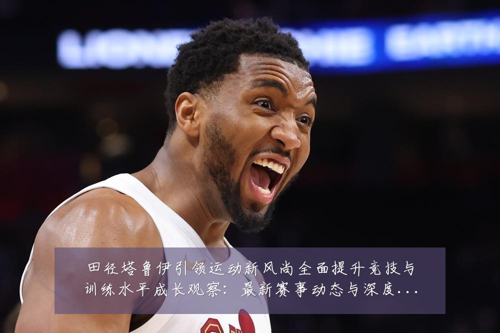 田径塔鲁伊引领运动新风尚全面提升竞技与训练水平成长观察:最新赛事动态与深度分析