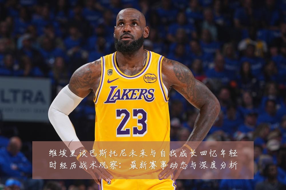 维埃里谈巴斯托尼未来与自我成长回忆年轻时经历战术观察:最新赛事动态与深度分析