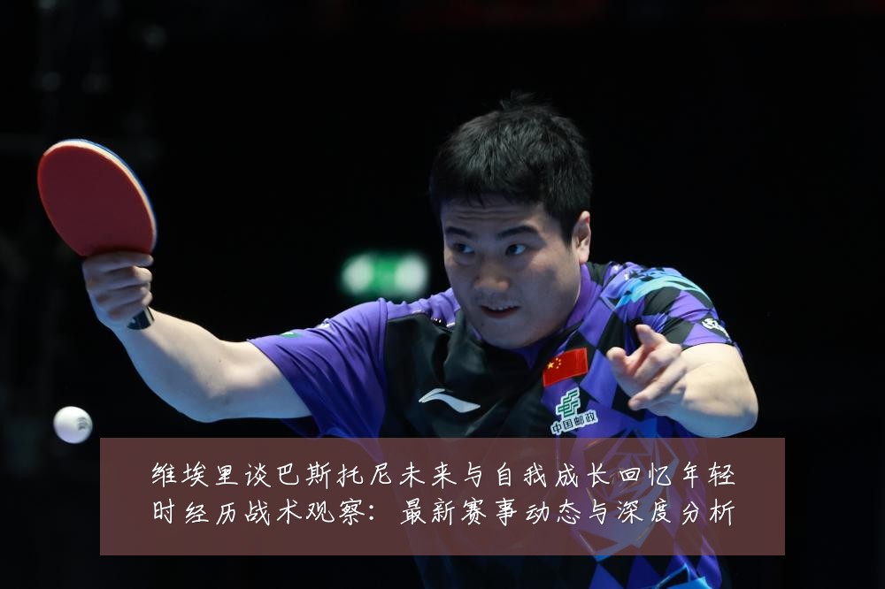维埃里谈巴斯托尼未来与自我成长回忆年轻时经历战术观察:最新赛事动态与深度分析