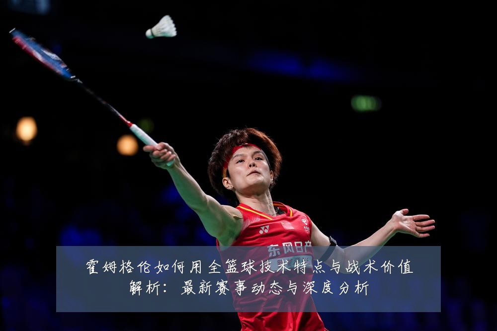 霍姆格伦如何用全篮球技术特点与战术价值解析:最新赛事动态与深度分析