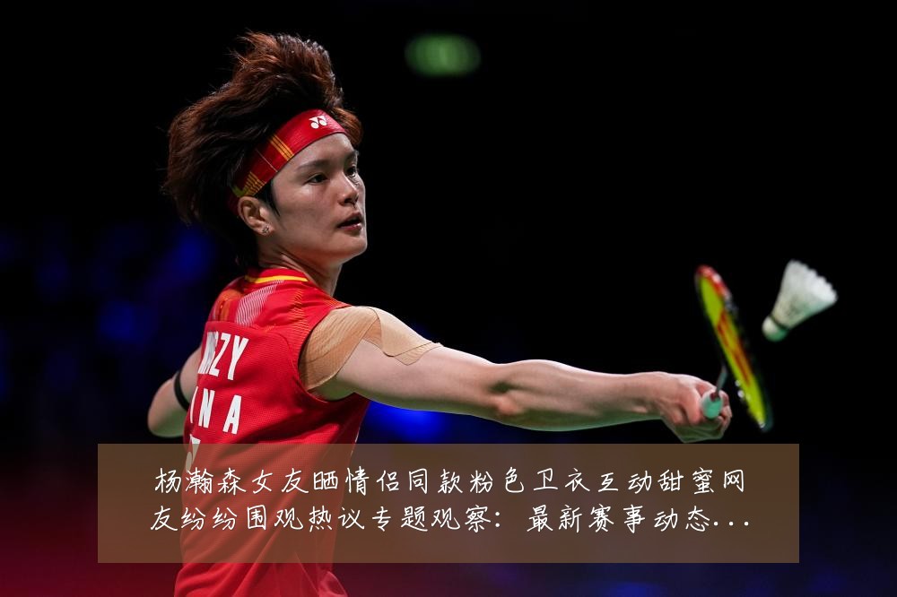 杨瀚森女友晒情侣同款粉色卫衣互动甜蜜网友纷纷围观热议专题观察:最新赛事动态与深度分析